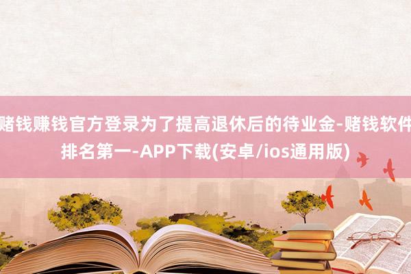 赌钱赚钱官方登录为了提高退休后的待业金-赌钱软件排名第一-APP下载(安卓/ios通用版)