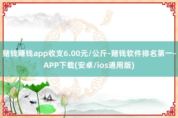 赌钱赚钱app收支6.00元/公斤-赌钱软件排名第一-APP下载(安卓/ios通用版)