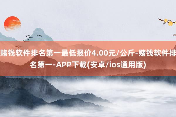 赌钱软件排名第一最低报价4.00元/公斤-赌钱软件排名第一-APP下载(安卓/ios通用版)