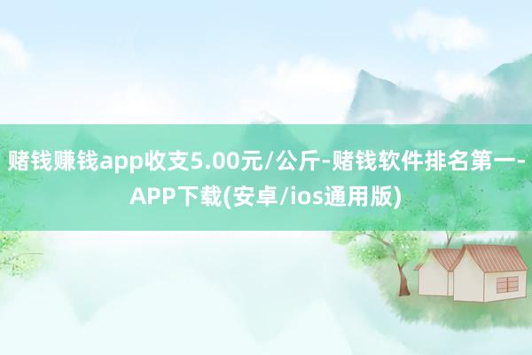 赌钱赚钱app收支5.00元/公斤-赌钱软件排名第一-APP下载(安卓/ios通用版)