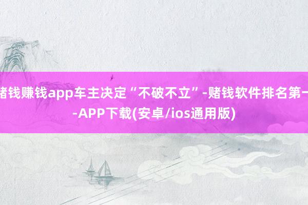 赌钱赚钱app车主决定“不破不立”-赌钱软件排名第一-APP下载(安卓/ios通用版)