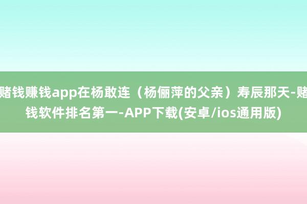 赌钱赚钱app在杨敢连（杨俪萍的父亲）寿辰那天-赌钱软件排名第一-APP下载(安卓/ios通用版)