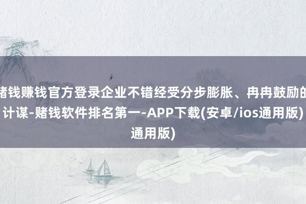 赌钱赚钱官方登录企业不错经受分步膨胀、冉冉鼓励的计谋-赌钱软件排名第一-APP下载(安卓/ios通用版)